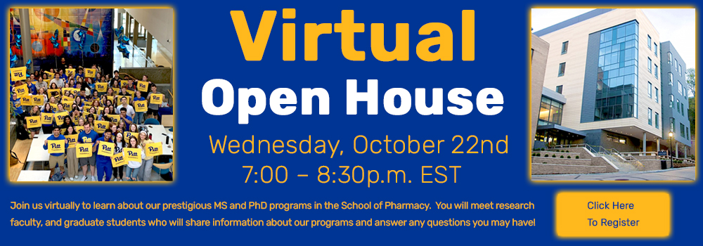 Virtual Open House - Wednesday, October 22nd - 7:00 – 8:30p.m. EST Join us virtually to learn about our prestigious MS and PhD programs in the School of Pharmacy. You will meet research faculty, and graduate students who will share information about our programs and answer any questions you may have! Click here to register https://pitt.co1.qualtrics.com/jfe/form/SV_dmAyHApdK0Qbetw